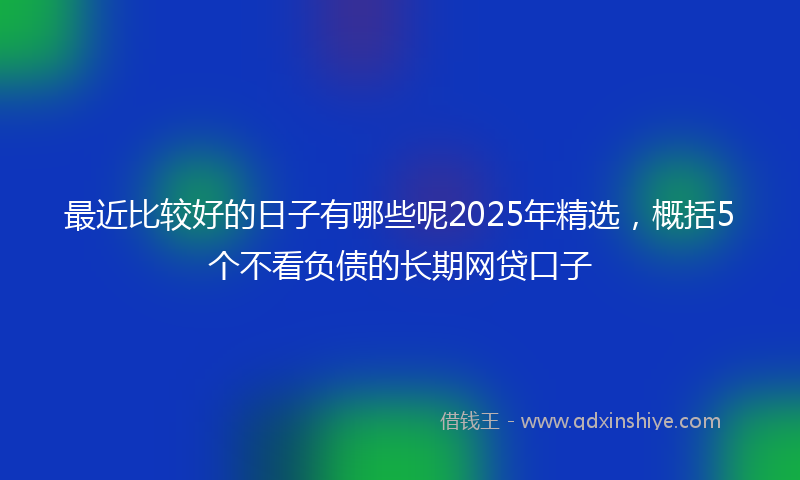 最近比较好的日子有哪些呢2025年精选，概括5个不看负债的长期网贷口子