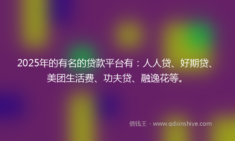 2025年的有名的贷款平台有：人人贷、好期贷、美团生活费、功夫贷、融逸花等。