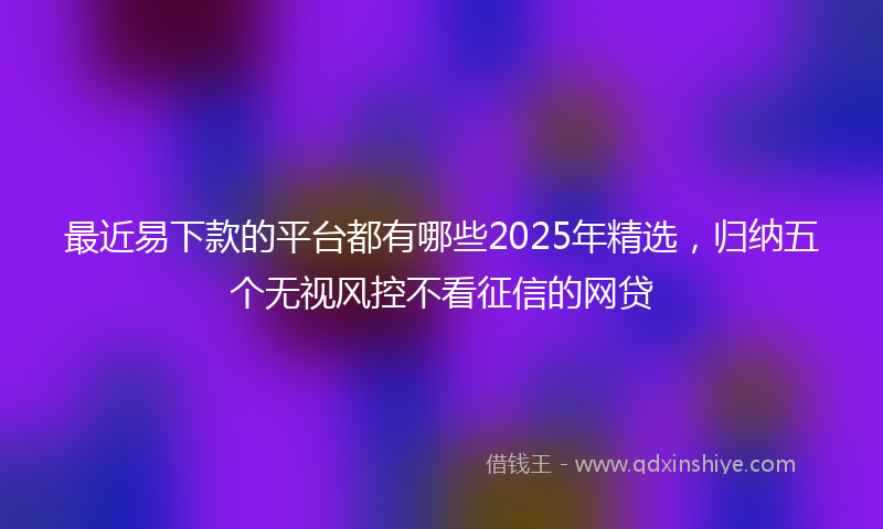 最近易下款的平台都有哪些2025年精选，归纳五个无视风控不看征信的网贷