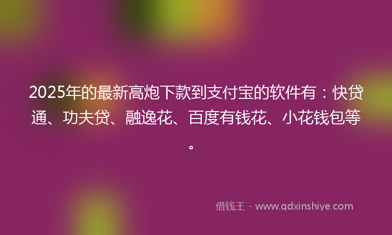 2025年的最新高炮下款到支付宝的软件有：快贷通、功夫贷、融逸花、百度有钱花、小花钱包等。