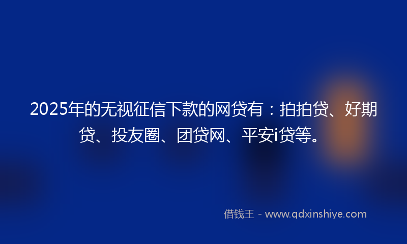 2025年的无视征信下款的网贷有：拍拍贷、好期贷、投友圈、团贷网、平安i贷等。