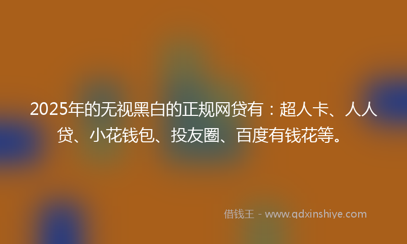 2025年的无视黑白的正规网贷有：超人卡、人人贷、小花钱包、投友圈、百度有钱花等。