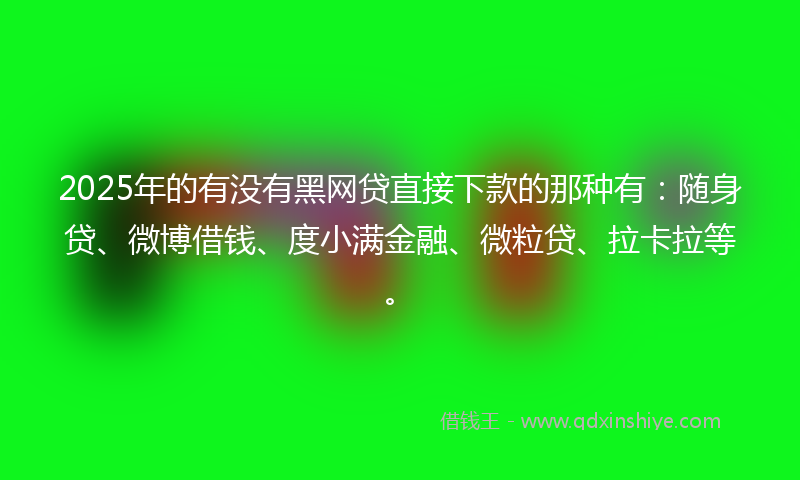 2025年的有没有黑网贷直接下款的那种有：随身贷、微博借钱、度小满金融、微粒贷、拉卡拉等。
