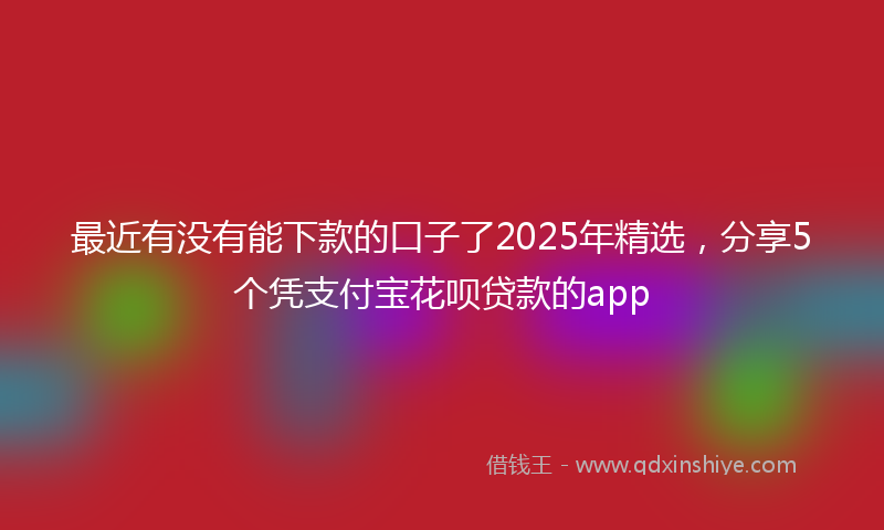 最近有没有能下款的口子了2025年精选，分享5个凭支付宝花呗贷款的app