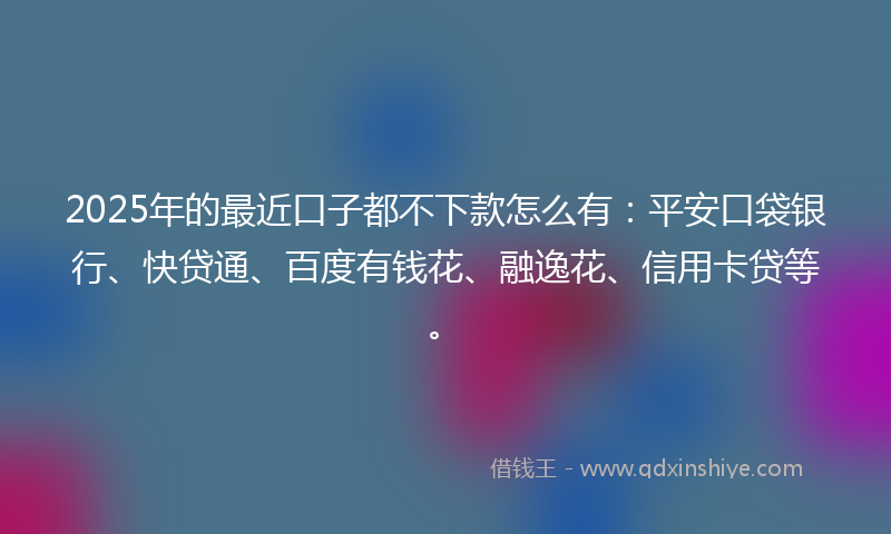 2025年的最近口子都不下款怎么有：平安口袋银行、快贷通、百度有钱花、融逸花、信用卡贷等。