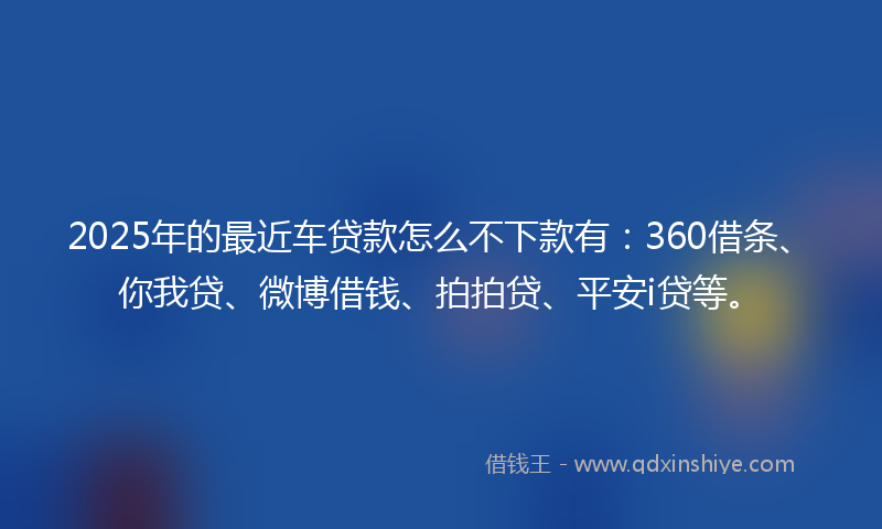 2025年的最近车贷款怎么不下款有：360借条、你我贷、微博借钱、拍拍贷、平安i贷等。