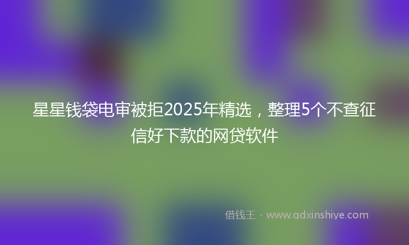 星星钱袋电审被拒2025年精选，整理5个不查征信好下款的网贷软件