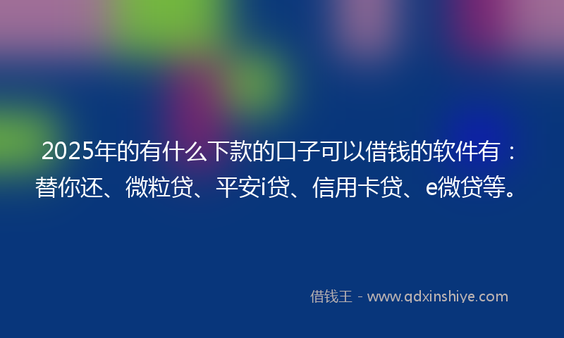 2025年的有什么下款的口子可以借钱的软件有：替你还、微粒贷、平安i贷、信用卡贷、e微贷等。