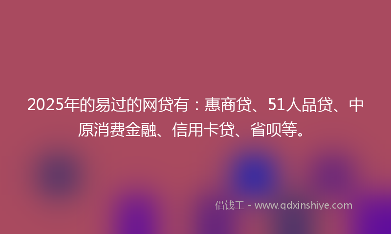 2025年的易过的网贷有：惠商贷、51人品贷、中原消费金融、信用卡贷、省呗等。