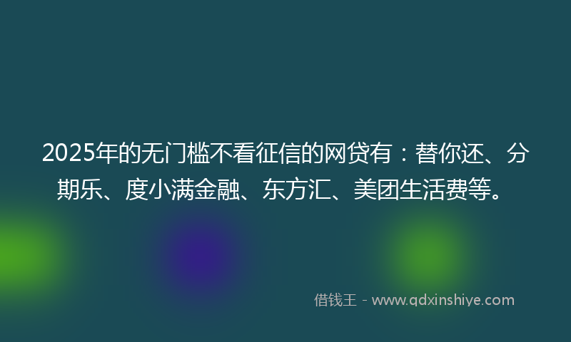 2025年的无门槛不看征信的网贷有：替你还、分期乐、度小满金融、东方汇、美团生活费等。