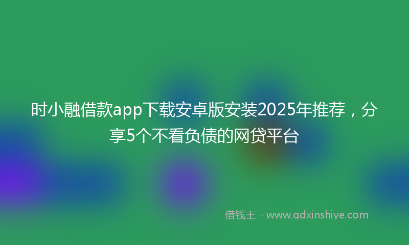 时小融借款app下载安卓版安装2025年推荐，分享5个不看负债的网贷平台