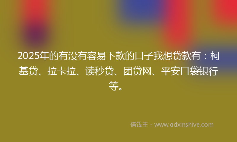 2025年的有没有容易下款的口子我想贷款有：柯基贷、拉卡拉、读秒贷、团贷网、平安口袋银行等。