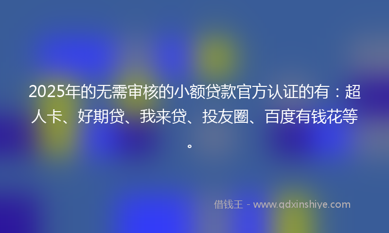 2025年的无需审核的小额贷款官方认证的有：超人卡、好期贷、我来贷、投友圈、百度有钱花等。
