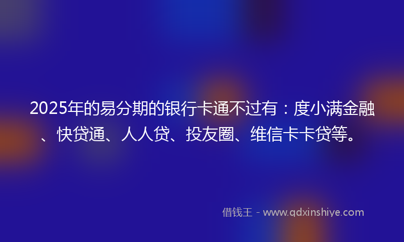2025年的易分期的银行卡通不过有：度小满金融、快贷通、人人贷、投友圈、维信卡卡贷等。