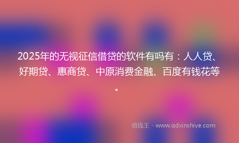 2025年的无视征信借贷的软件有吗有：人人贷、好期贷、惠商贷、中原消费金融、百度有钱花等。