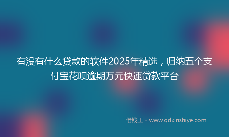 有没有什么贷款的软件2025年精选，归纳五个支付宝花呗逾期万元快速贷款平台