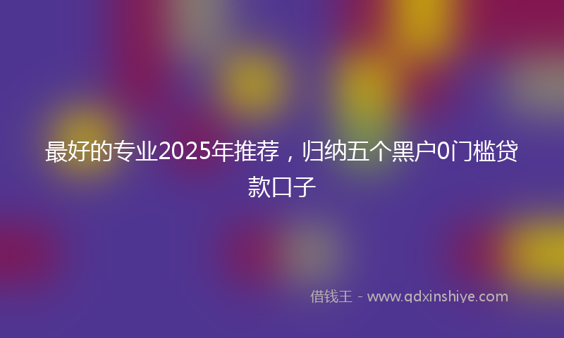 最好的专业2025年推荐，归纳五个黑户0门槛贷款口子