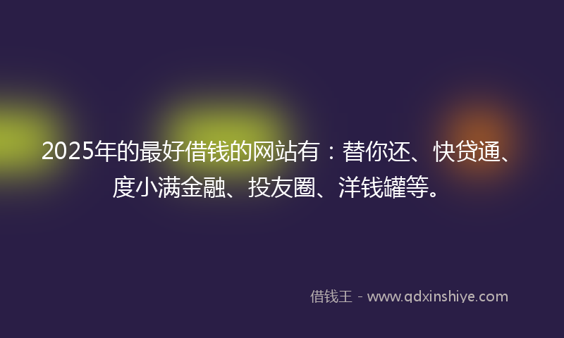 2025年的最好借钱的网站有：替你还、快贷通、度小满金融、投友圈、洋钱罐等。