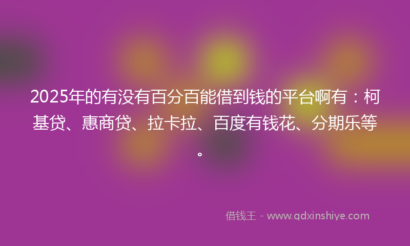2025年的有没有百分百能借到钱的平台啊有：柯基贷、惠商贷、拉卡拉、百度有钱花、分期乐等。