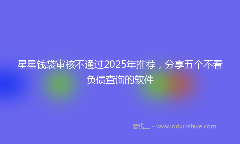 星星钱袋审核不通过2025年推荐，分享五个不看负债查询的软件