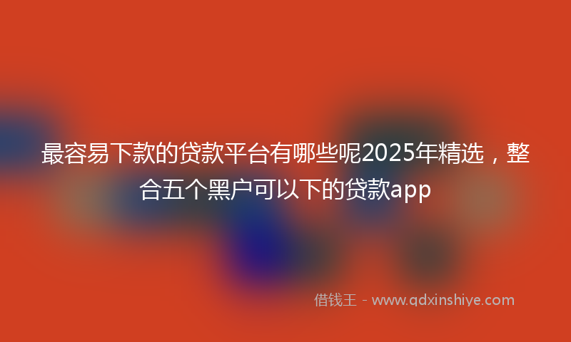 最容易下款的贷款平台有哪些呢2025年精选，整合五个黑户可以下的贷款app