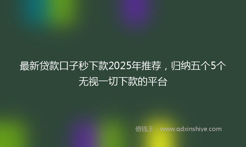 最新贷款口子秒下款2025年推荐，归纳五个5个无视一切下款的平台