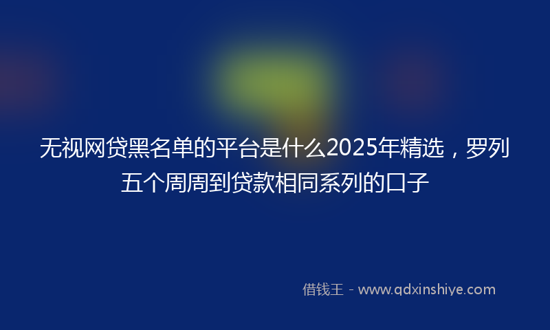 无视网贷黑名单的平台是什么2025年精选，罗列五个周周到贷款相同系列的口子