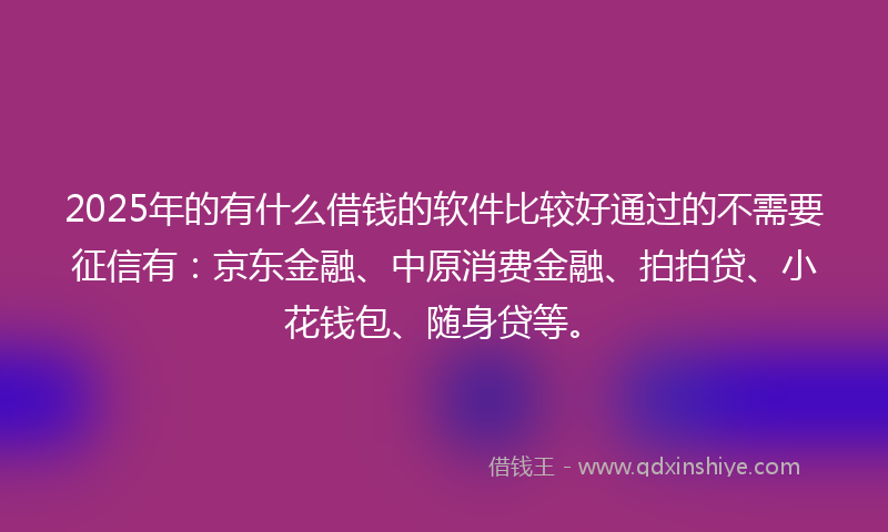 2025年的有什么借钱的软件比较好通过的不需要征信有：京东金融、中原消费金融、拍拍贷、小花钱包、随身贷等。