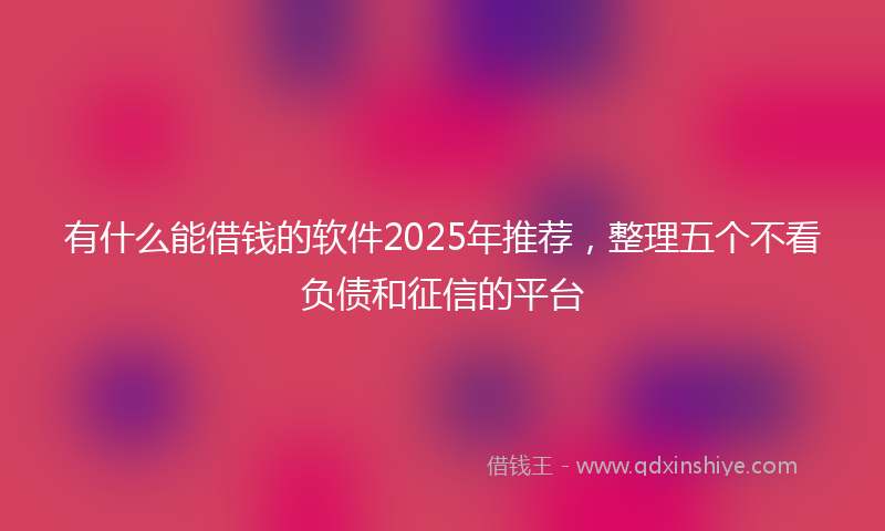 有什么能借钱的软件2025年推荐，整理五个不看负债和征信的平台