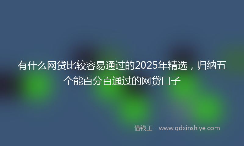 有什么网贷比较容易通过的2025年精选，归纳五个能百分百通过的网贷口子
