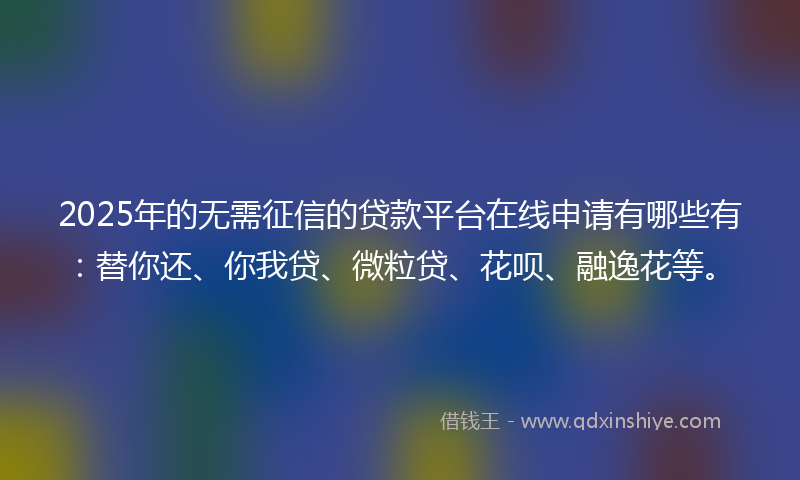 2025年的无需征信的贷款平台在线申请有哪些有：替你还、你我贷、微粒贷、花呗、融逸花等。