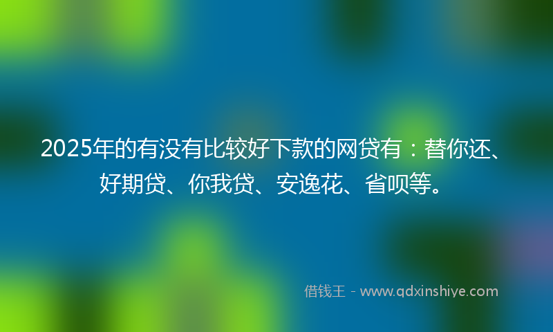 2025年的有没有比较好下款的网贷有：替你还、好期贷、你我贷、安逸花、省呗等。
