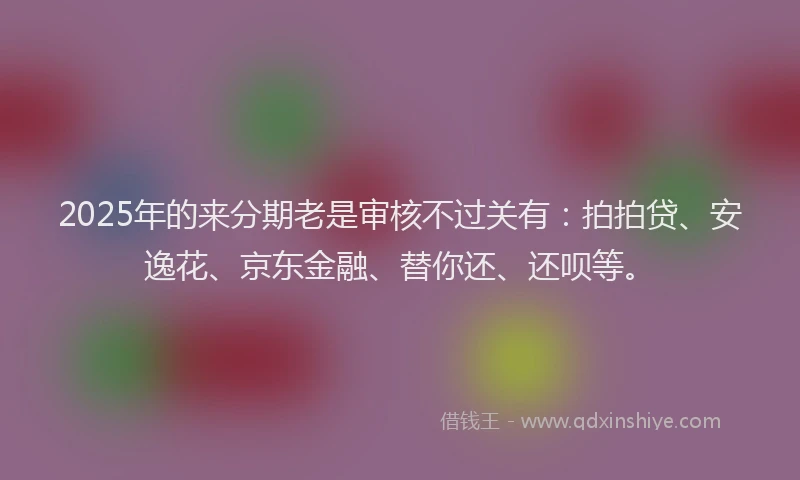 2025年的来分期老是审核不过关有：拍拍贷、安逸花、京东金融、替你还、还呗等。