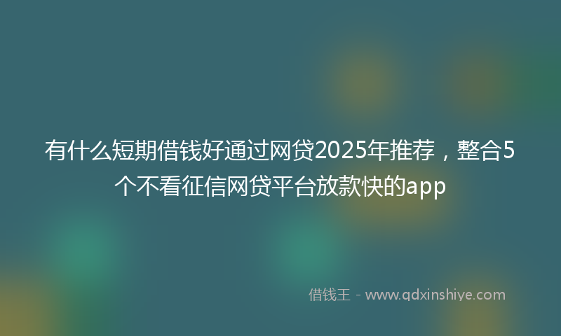 有什么短期借钱好通过网贷2025年推荐，整合5个不看征信网贷平台放款快的app