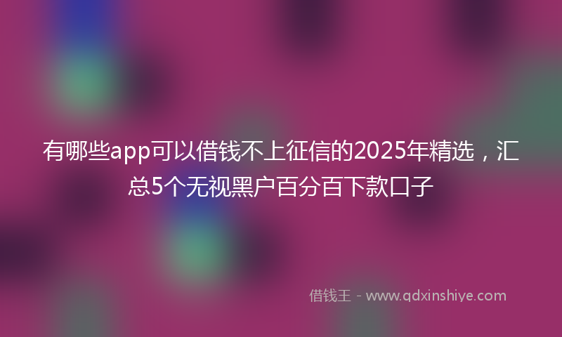 有哪些app可以借钱不上征信的2025年精选，汇总5个无视黑户百分百下款口子
