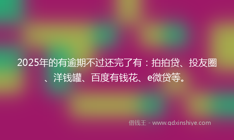 2025年的有逾期不过还完了有：拍拍贷、投友圈、洋钱罐、百度有钱花、e微贷等。