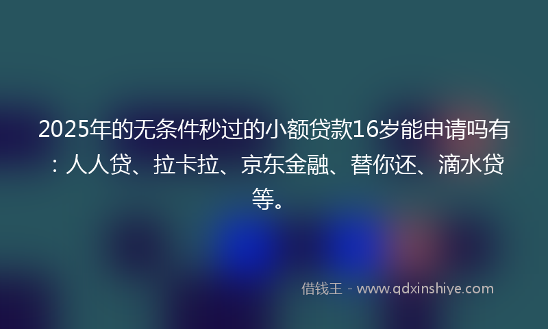 2025年的无条件秒过的小额贷款16岁能申请吗有：人人贷、拉卡拉、京东金融、替你还、滴水贷等。