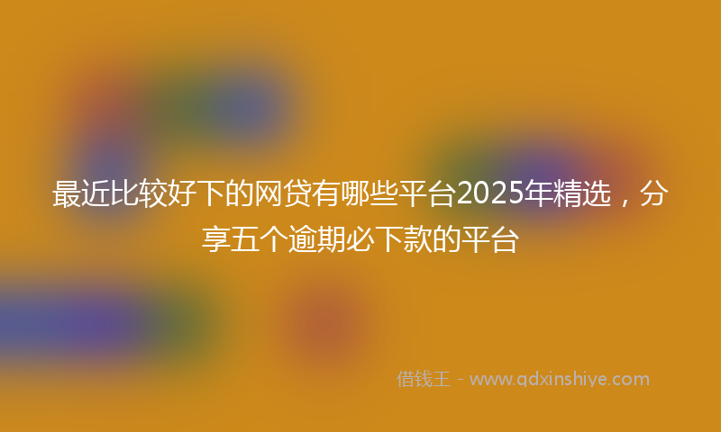 最近比较好下的网贷有哪些平台2025年精选，分享五个逾期必下款的平台