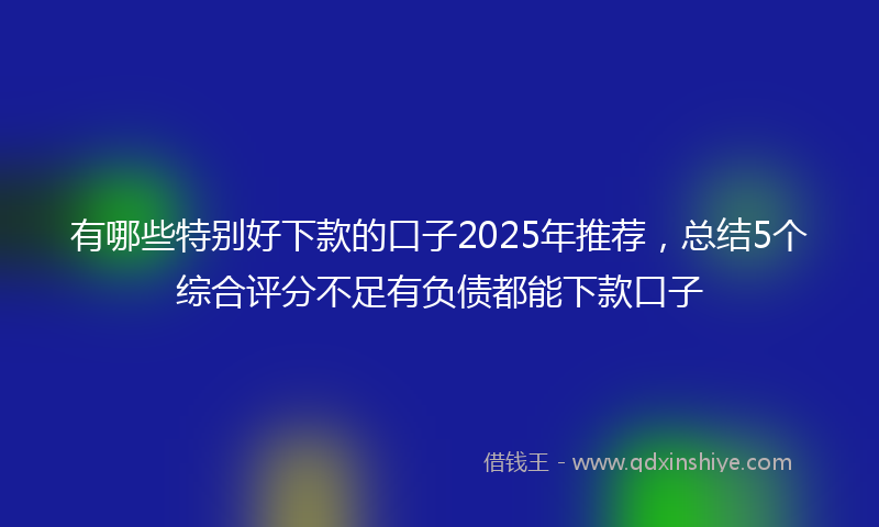 有哪些特别好下款的口子2025年推荐，总结5个综合评分不足有负债都能下款口子