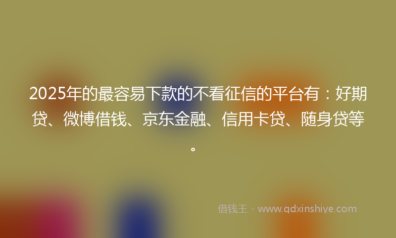 2025年的最容易下款的不看征信的平台有：好期贷、微博借钱、京东金融、信用卡贷、随身贷等。