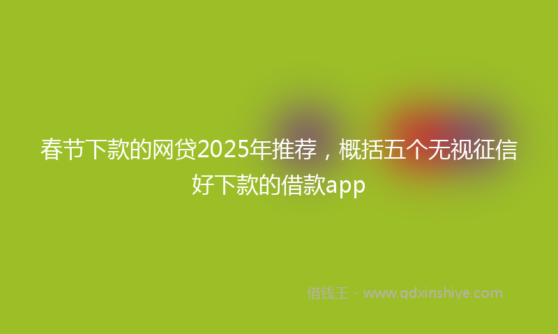 春节下款的网贷2025年推荐，概括五个无视征信好下款的借款app