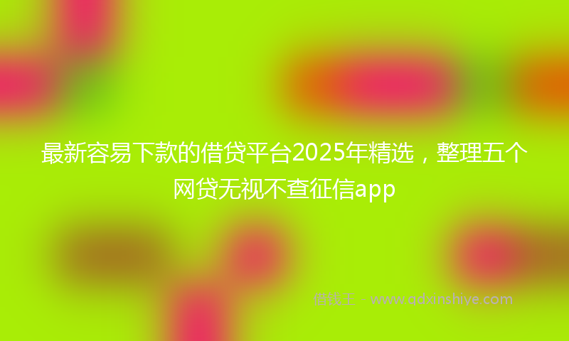 最新容易下款的借贷平台2025年精选，整理五个网贷无视不查征信app