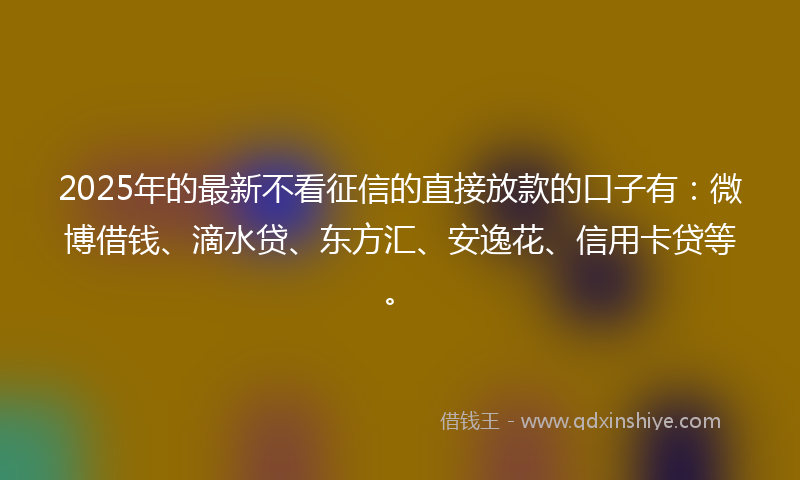 2025年的最新不看征信的直接放款的口子有：微博借钱、滴水贷、东方汇、安逸花、信用卡贷等。