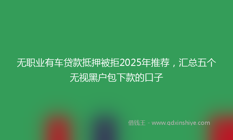 无职业有车贷款抵押被拒2025年推荐，汇总五个无视黑户包下款的口子
