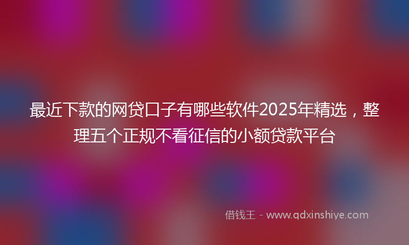 最近下款的网贷口子有哪些软件2025年精选，整理五个正规不看征信的小额贷款平台