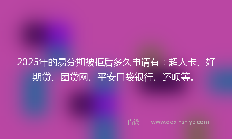 2025年的易分期被拒后多久申请有：超人卡、好期贷、团贷网、平安口袋银行、还呗等。