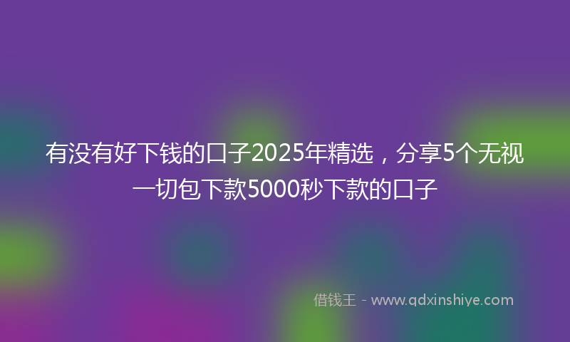 有没有好下钱的口子2025年精选，分享5个无视一切包下款5000秒下款的口子