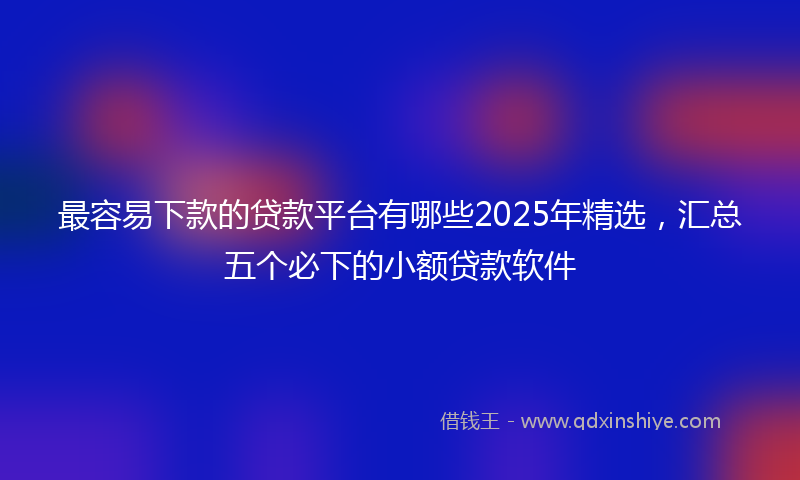 最容易下款的贷款平台有哪些2025年精选，汇总五个必下的小额贷款软件
