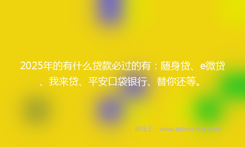 2025年的有什么贷款必过的有：随身贷、e微贷、我来贷、平安口袋银行、替你还等。