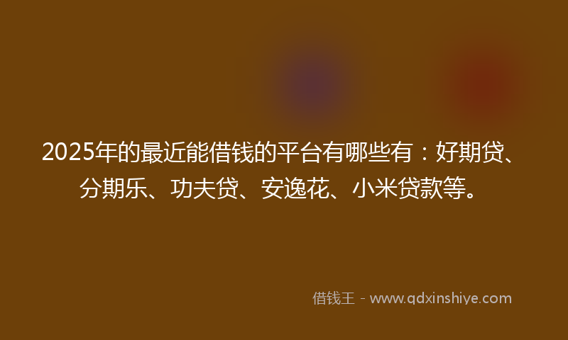 2025年的最近能借钱的平台有哪些有：好期贷、分期乐、功夫贷、安逸花、小米贷款等。